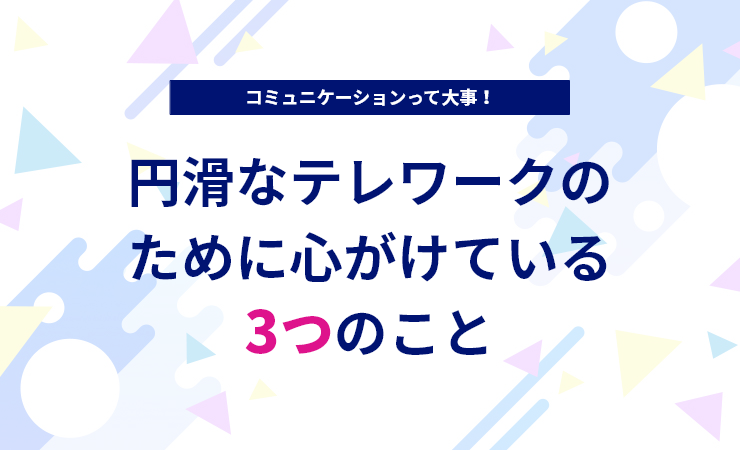 コミュニケーションって大事！円滑なテレワークのために心がけている3つのこと